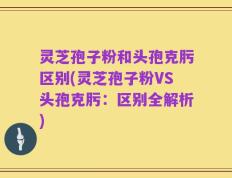 灵芝孢子粉和头孢克肟区别(灵芝孢子粉VS头孢克肟：区别全解析)