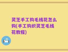 灵芝手工钩毛线花怎么钩(手工钩织灵芝毛线花教程)
