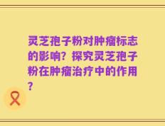 灵芝孢子粉对肿瘤标志的影响？探究灵芝孢子粉在肿瘤治疗中的作用？