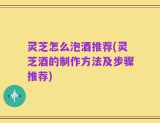 灵芝怎么泡酒推荐(灵芝酒的制作方法及步骤推荐)