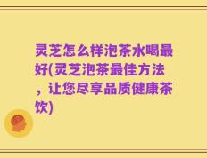 灵芝怎么样泡茶水喝最好(灵芝泡茶最佳方法，让您尽享品质健康茶饮)