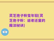 灵芝孢子粉变年轻(灵芝孢子粉：返老还童的魔法秘诀)