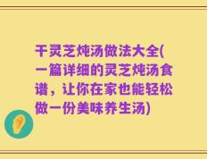 干灵芝炖汤做法大全(一篇详细的灵芝炖汤食谱，让你在家也能轻松做一份美味养生汤)