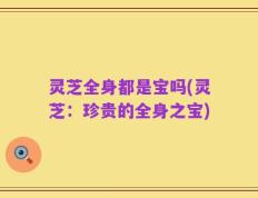 灵芝全身都是宝吗(灵芝：珍贵的全身之宝)