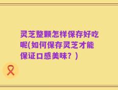 灵芝整颗怎样保存好吃呢(如何保存灵芝才能保证口感美味？)