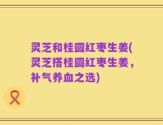 灵芝和桂圆红枣生姜(灵芝搭桂圆红枣生姜，补气养血之选)