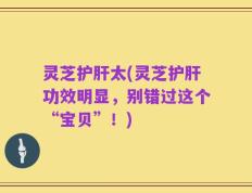 灵芝护肝太(灵芝护肝功效明显，别错过这个“宝贝”！)