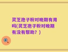 灵芝孢子粉对晚期有用吗(灵芝孢子粉对晚期有没有帮助？)