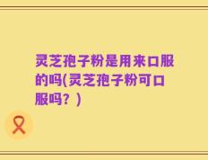 灵芝孢子粉是用来口服的吗(灵芝孢子粉可口服吗？)