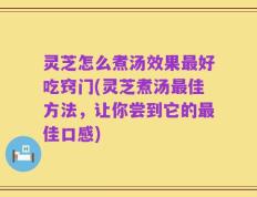 灵芝怎么煮汤效果最好吃窍门(灵芝煮汤最佳方法，让你尝到它的最佳口感)