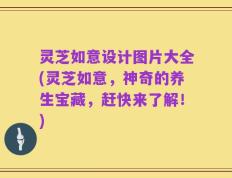 灵芝如意设计图片大全(灵芝如意，神奇的养生宝藏，赶快来了解！)