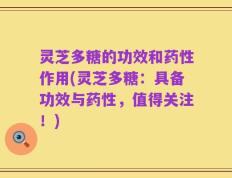 灵芝多糖的功效和药性作用(灵芝多糖：具备功效与药性，值得关注！)