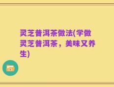 灵芝普洱茶做法(学做灵芝普洱茶，美味又养生)