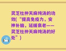 灵芝杜仲天麻炖汤的功效(“提高免疫力，安神补脑，延缓衰老——灵芝杜仲天麻炖汤的好处”)
