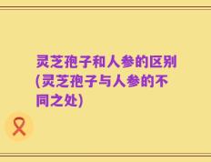 灵芝孢子和人参的区别(灵芝孢子与人参的不同之处)