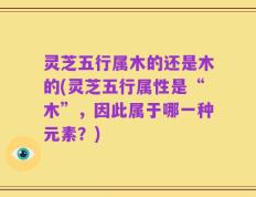 灵芝五行属木的还是木的(灵芝五行属性是“木”，因此属于哪一种元素？)