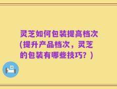 灵芝如何包装提高档次(提升产品档次，灵芝的包装有哪些技巧？)