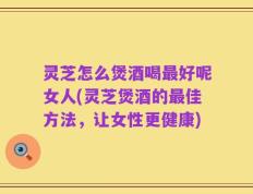 灵芝怎么煲酒喝最好呢女人(灵芝煲酒的最佳方法，让女性更健康)