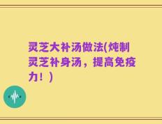 灵芝大补汤做法(炖制灵芝补身汤，提高免疫力！)