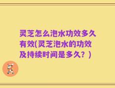 灵芝怎么泡水功效多久有效(灵芝泡水的功效及持续时间是多久？)