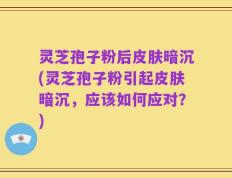 灵芝孢子粉后皮肤暗沉(灵芝孢子粉引起皮肤暗沉，应该如何应对？)