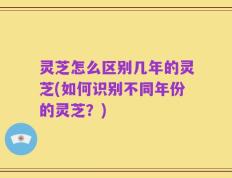 灵芝怎么区别几年的灵芝(如何识别不同年份的灵芝？)