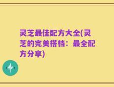 灵芝最佳配方大全(灵芝的完美搭档：最全配方分享)