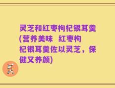 灵芝和红枣枸杞银耳羹(营养美味  红枣枸杞银耳羹佐以灵芝，保健又养颜)