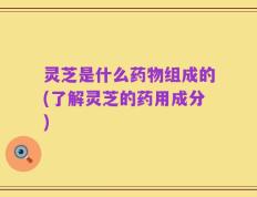 灵芝是什么药物组成的(了解灵芝的药用成分)