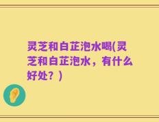 灵芝和白芷泡水喝(灵芝和白芷泡水，有什么好处？)