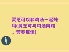 灵芝可以和鸡汤一起炖吗(灵芝可与鸡汤同炖，营养更佳)