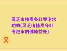 灵芝山楂麦冬红枣泡水功效(灵芝山楂麦冬红枣泡水的健康益处)