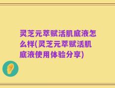 灵芝元萃赋活肌底液怎么样(灵芝元萃赋活肌底液使用体验分享)