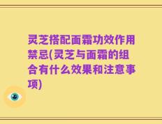 灵芝搭配面霜功效作用禁忌(灵芝与面霜的组合有什么效果和注意事项)