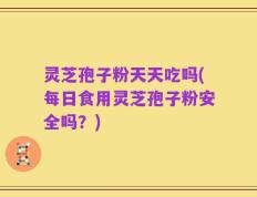 灵芝孢子粉天天吃吗(每日食用灵芝孢子粉安全吗？)