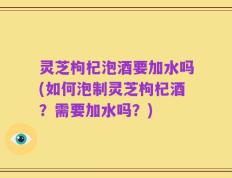 灵芝枸杞泡酒要加水吗(如何泡制灵芝枸杞酒？需要加水吗？)