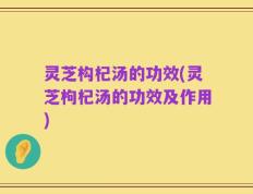 灵芝构杞汤的功效(灵芝枸杞汤的功效及作用)