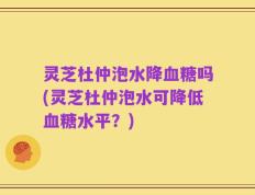 灵芝杜仲泡水降血糖吗(灵芝杜仲泡水可降低血糖水平？)