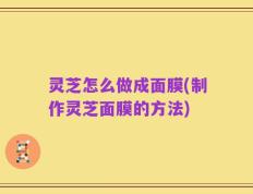灵芝怎么做成面膜(制作灵芝面膜的方法)