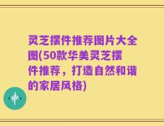 灵芝摆件推荐图片大全图(50款华美灵芝摆件推荐，打造自然和谐的家居风格)