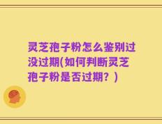 灵芝孢子粉怎么鉴别过没过期(如何判断灵芝孢子粉是否过期？)