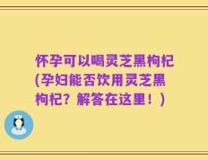 怀孕可以喝灵芝黑枸杞(孕妇能否饮用灵芝黑枸杞？解答在这里！)