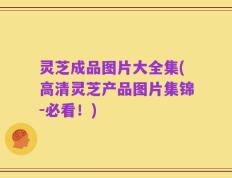 灵芝成品图片大全集(高清灵芝产品图片集锦-必看！)