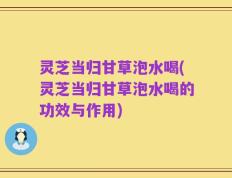 灵芝当归甘草泡水喝(灵芝当归甘草泡水喝的功效与作用)