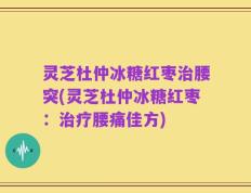 灵芝杜仲冰糖红枣治腰突(灵芝杜仲冰糖红枣：治疗腰痛佳方)