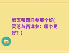 灵芝和西洋参那个好(灵芝与西洋参：哪个更好？)