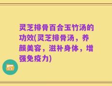 灵芝排骨百合玉竹汤的功效(灵芝排骨汤，养颜美容，滋补身体，增强免疫力)