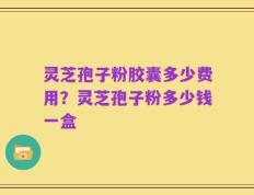 灵芝孢子粉胶囊多少费用？灵芝孢子粉多少钱一盒