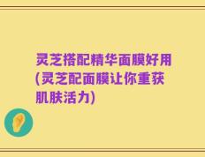 灵芝搭配精华面膜好用(灵芝配面膜让你重获肌肤活力)