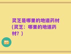 灵芝是哪里的地道药材(灵芝：哪里的地道药材？)